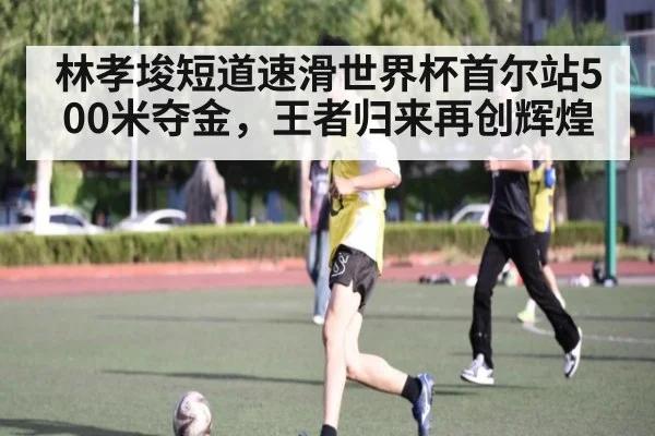 林孝埈短道速滑世界杯首尔站500米夺金,王者归来再创辉煌