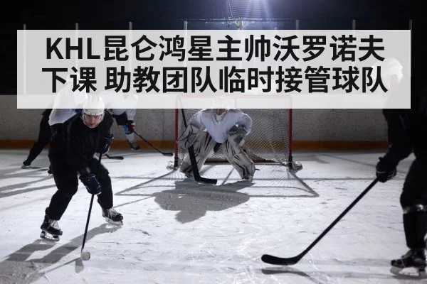 KHL昆仑鸿星主帅沃罗诺夫下课 助教团队临时接管球队