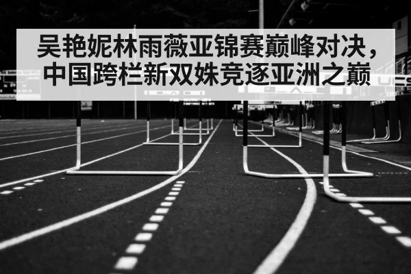 吴艳妮林雨薇亚锦赛巅峰对决,中国跨栏新双姝竞逐亚洲之巅
