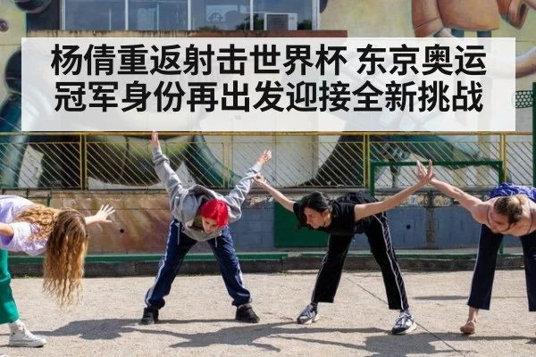 杨倩重返射击世界杯 东京奥运冠军身份再出发迎接全新挑战