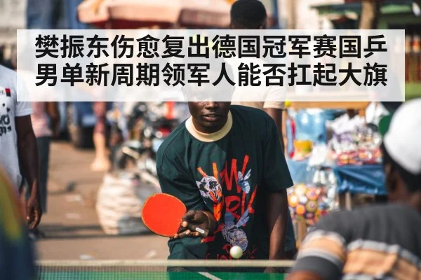 樊振东伤愈复出德国冠军赛国乒男单新周期领军人能否扛起大旗